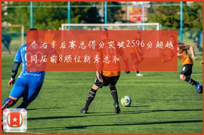 乔治季后赛总得分突破2596分超越同届前8顺位新秀总和
