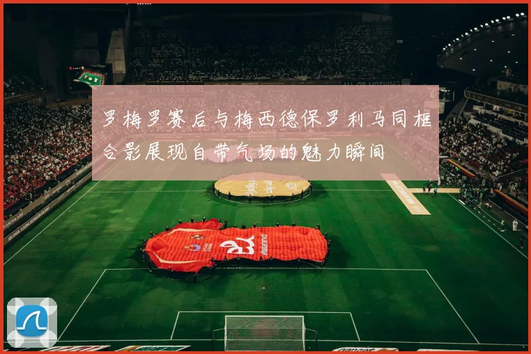 罗梅罗赛后与梅西德保罗利马同框合影展现自带气场的魅力瞬间