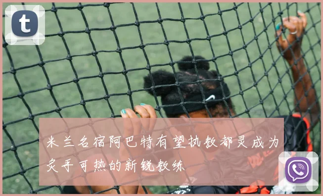 米兰名宿阿巴特有望执教都灵成为炙手可热的新锐教练