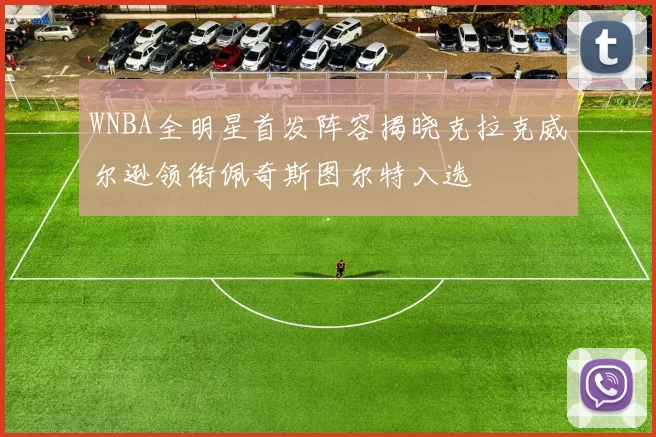 WNBA全明星首发阵容揭晓克拉克威尔逊领衔佩奇斯图尔特入选