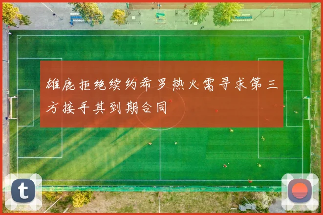 雄鹿拒绝续约希罗热火需寻求第三方接手其到期合同