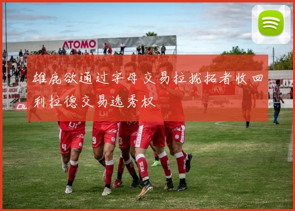 雄鹿欲通过字母交易拉拢拓者收回利拉德交易选秀权