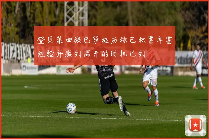 登贝莱回顾巴萨经历称已积累丰富经验并感到离开的时机已到