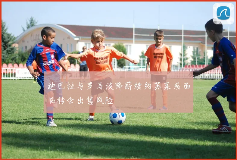 迪巴拉与罗马谈降薪续约苏莱或面临转会出售风险