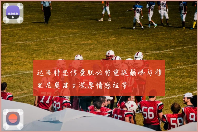 达洛特坚信曼联必将重返巅峰与穆里尼奥建立深厚情感纽带