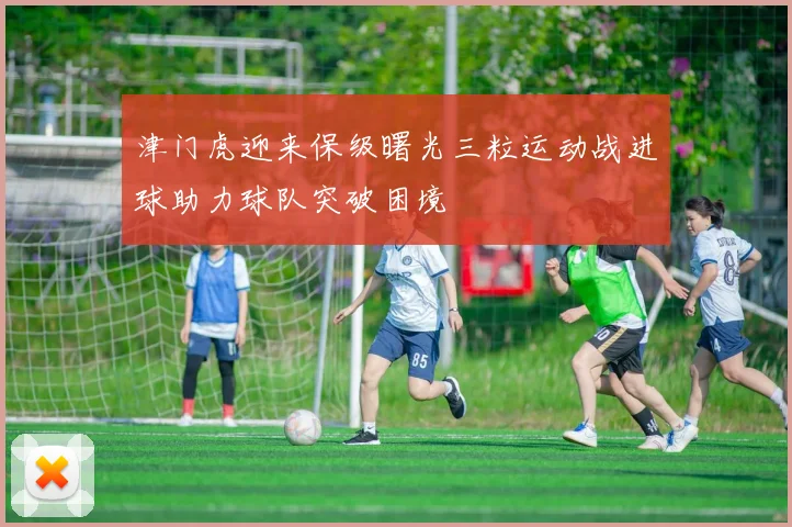 津门虎迎来保级曙光三粒运动战进球助力球队突破困境