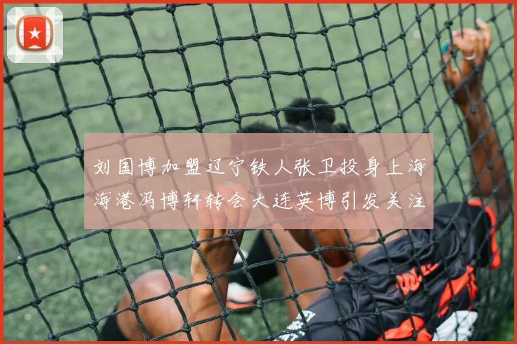 刘国博加盟辽宁铁人张卫投身上海海港冯博轩转会大连英博引发关注