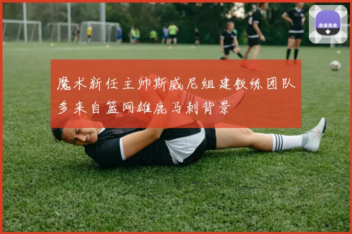 魔术新任主帅斯威尼组建教练团队多来自篮网雄鹿马刺背景