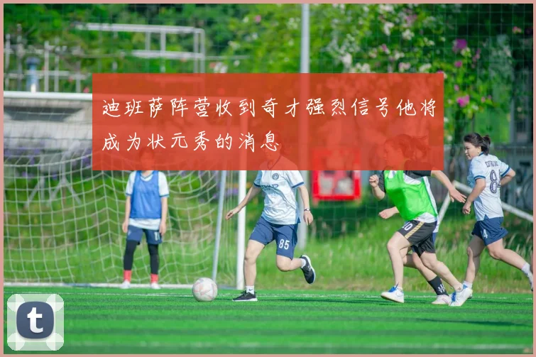 迪班萨阵营收到奇才强烈信号他将成为状元秀的消息