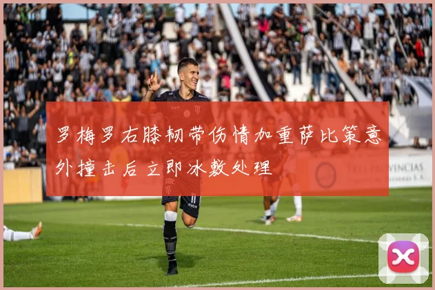 罗梅罗右膝韧带伤情加重萨比策意外撞击后立即冰敷处理