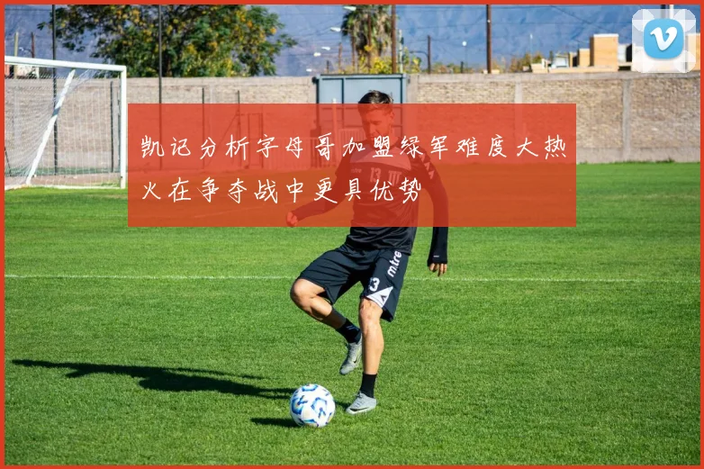 凯记分析字母哥加盟绿军难度大热火在争夺战中更具优势