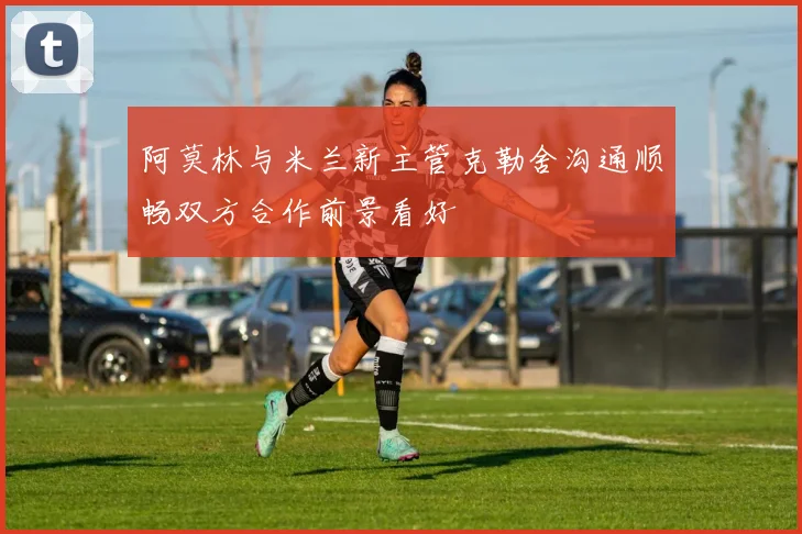 阿莫林与米兰新主管克勒舍沟通顺畅双方合作前景看好