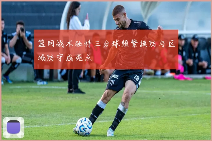 篮网战术独特三分球频繁换防与区域防守成亮点