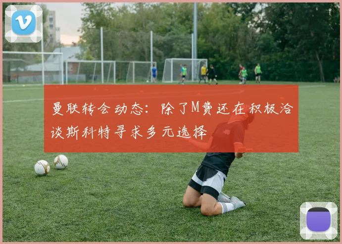 曼联转会动态：除了M费还在积极洽谈斯科特寻求多元选择