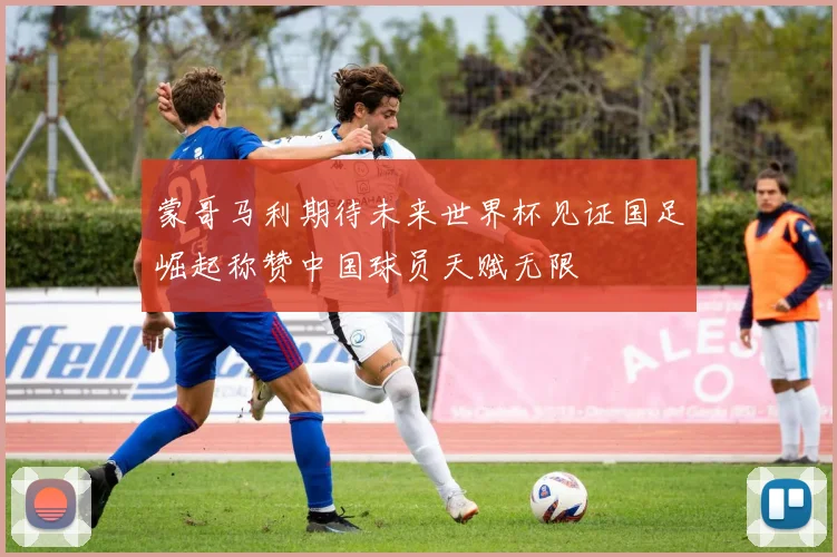 蒙哥马利期待未来世界杯见证国足崛起称赞中国球员天赋无限